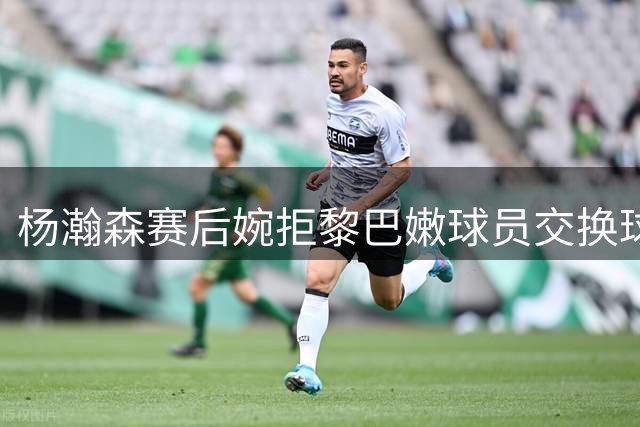 杨瀚森赛后婉拒黎巴嫩球员交换球衣请求